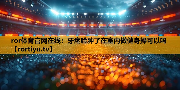 牙疼脸肿了在室内做健身操可以吗